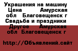 Украшения на машину › Цена ­ 700 - Амурская обл., Благовещенск г. Свадьба и праздники » Другое   . Амурская обл.,Благовещенск г.